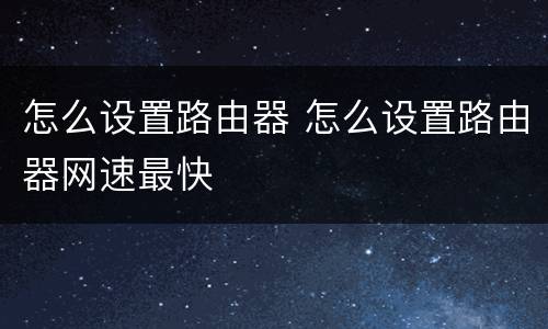 怎么设置路由器 怎么设置路由器网速最快