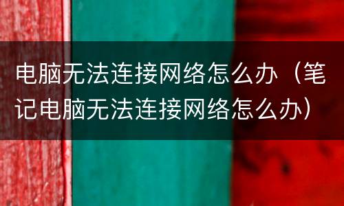 电脑无法连接网络怎么办（笔记电脑无法连接网络怎么办）