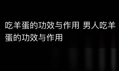 吃羊蛋的功效与作用 男人吃羊蛋的功效与作用