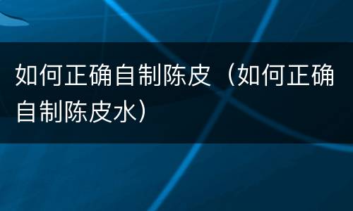 如何正确自制陈皮（如何正确自制陈皮水）