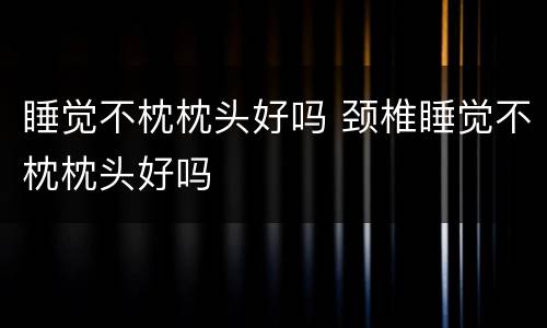睡觉不枕枕头好吗 颈椎睡觉不枕枕头好吗