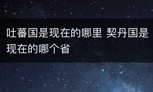 吐蕃国是现在的哪里 契丹国是现在的哪个省