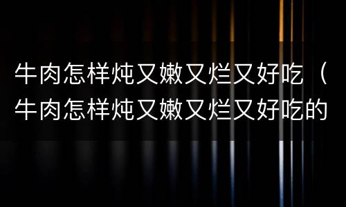 牛肉怎样炖又嫩又烂又好吃（牛肉怎样炖又嫩又烂又好吃的视频）
