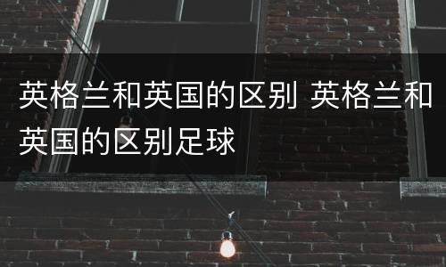 英格兰和英国的区别 英格兰和英国的区别足球
