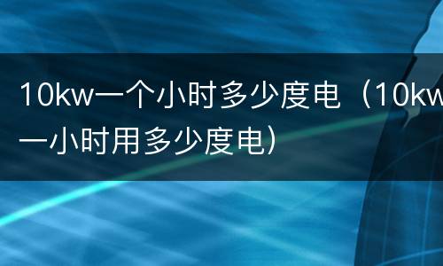 10kw一个小时多少度电（10kw一小时用多少度电）