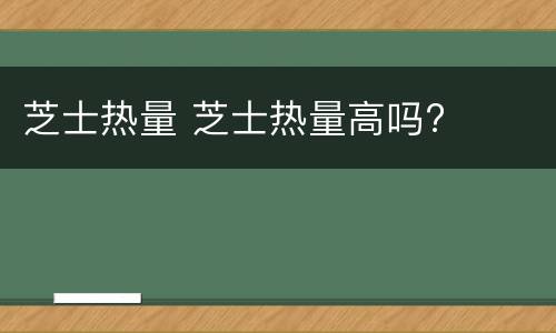 芝士热量 芝士热量高吗?