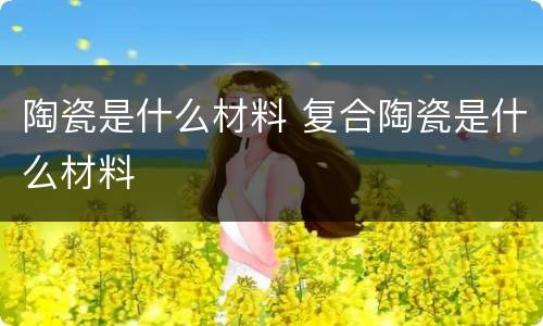 陶瓷是什么材料 复合陶瓷是什么材料