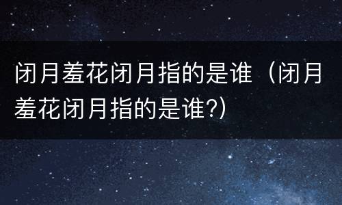 闭月羞花闭月指的是谁（闭月羞花闭月指的是谁?）