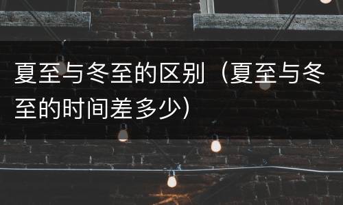 夏至与冬至的区别（夏至与冬至的时间差多少）