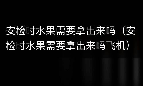 安检时水果需要拿出来吗（安检时水果需要拿出来吗飞机）