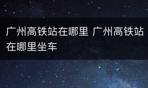 广州高铁站在哪里 广州高铁站在哪里坐车