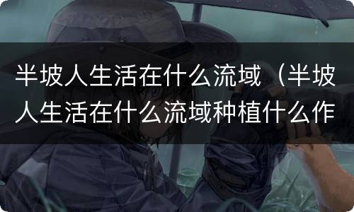 半坡人生活在什么流域（半坡人生活在什么流域种植什么作物）