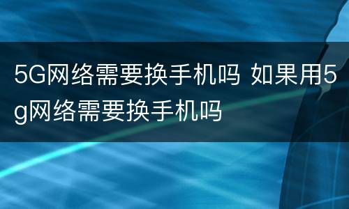 5G网络需要换手机吗 如果用5g网络需要换手机吗