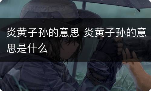 炎黄子孙的意思 炎黄子孙的意思是什么