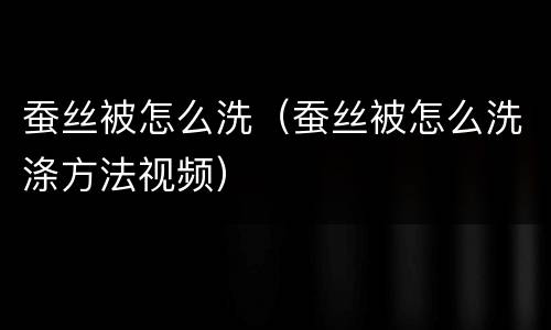 蚕丝被怎么洗（蚕丝被怎么洗涤方法视频）