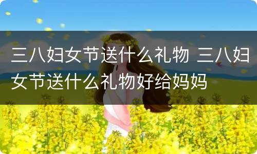 三八妇女节送什么礼物 三八妇女节送什么礼物好给妈妈
