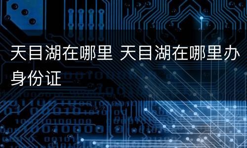 天目湖在哪里 天目湖在哪里办身份证