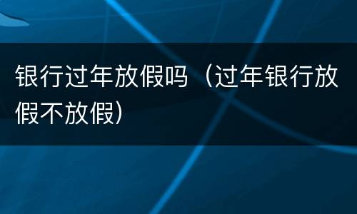 银行过年放假吗（过年银行放假不放假）
