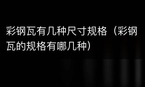 彩钢瓦有几种尺寸规格（彩钢瓦的规格有哪几种）