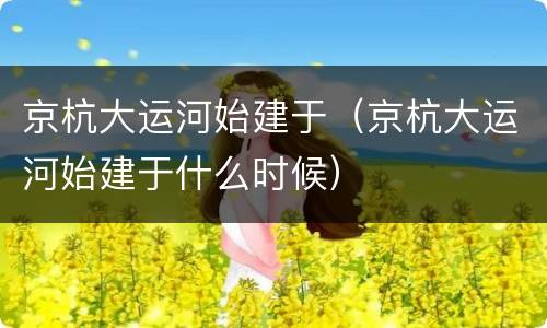 京杭大运河始建于（京杭大运河始建于什么时候）