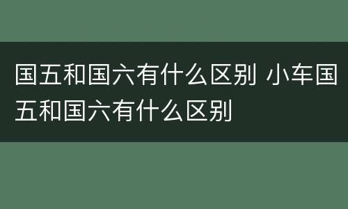 国五和国六有什么区别 小车国五和国六有什么区别