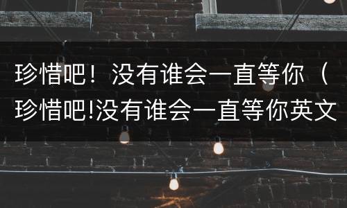 珍惜吧！没有谁会一直等你（珍惜吧!没有谁会一直等你英文）