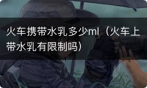 火车携带水乳多少ml（火车上带水乳有限制吗）