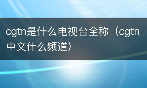 cgtn是什么电视台全称（cgtn中文什么频道）