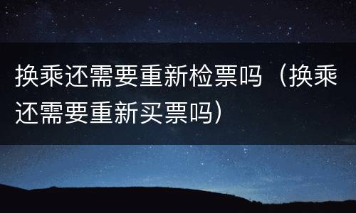 换乘还需要重新检票吗（换乘还需要重新买票吗）