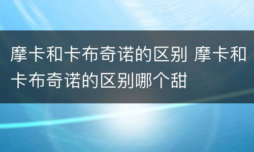 摩卡和卡布奇诺的区别 摩卡和卡布奇诺的区别哪个甜