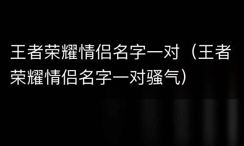 王者荣耀情侣名字一对（王者荣耀情侣名字一对骚气）