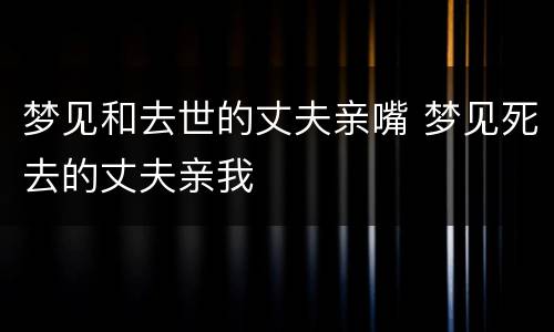 梦见和去世的丈夫亲嘴 梦见死去的丈夫亲我
