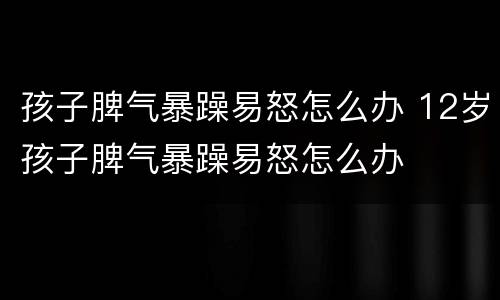 孩子脾气暴躁易怒怎么办 12岁孩子脾气暴躁易怒怎么办