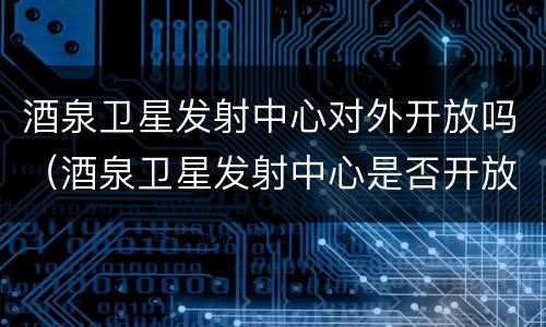 酒泉卫星发射中心对外开放吗（酒泉卫星发射中心是否开放）