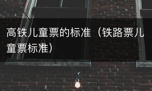高铁儿童票的标准（铁路票儿童票标准）