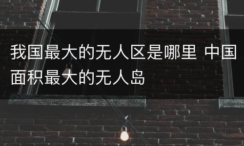 我国最大的无人区是哪里 中国面积最大的无人岛
