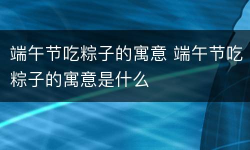 端午节吃粽子的寓意 端午节吃粽子的寓意是什么