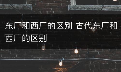 东厂和西厂的区别 古代东厂和西厂的区别