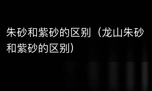朱砂和紫砂的区别（龙山朱砂和紫砂的区别）
