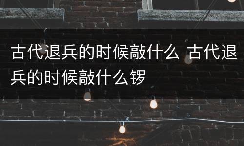 古代退兵的时候敲什么 古代退兵的时候敲什么锣