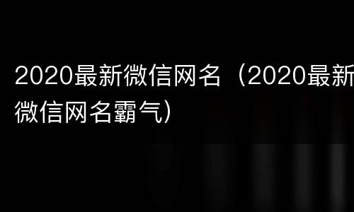 2020最新微信网名（2020最新微信网名霸气）