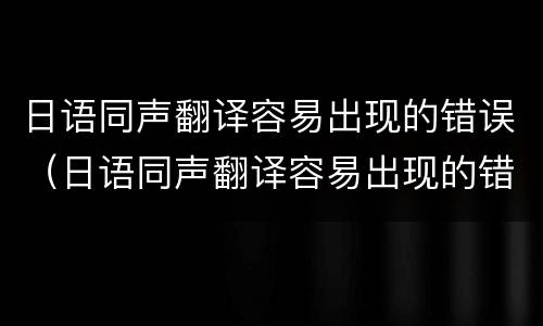 日语同声翻译容易出现的错误（日语同声翻译容易出现的错误词）