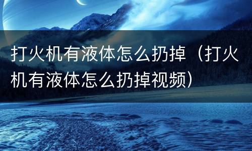 打火机有液体怎么扔掉（打火机有液体怎么扔掉视频）
