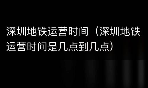 深圳地铁运营时间（深圳地铁运营时间是几点到几点）