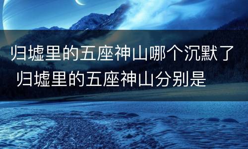 归墟里的五座神山哪个沉默了 归墟里的五座神山分别是