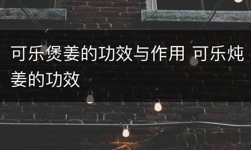 可乐煲姜的功效与作用 可乐炖姜的功效