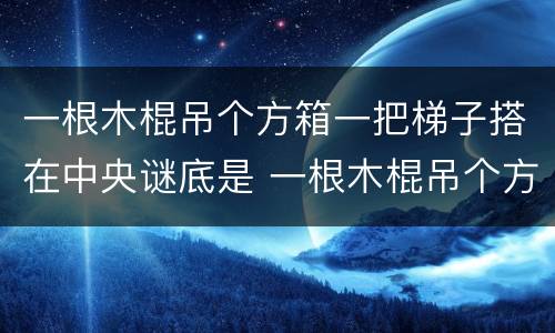 一根木棍吊个方箱一把梯子搭在中央谜底是 一根木棍吊个方箱一把梯子搭在中央打一字