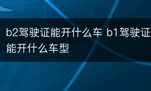 b2驾驶证能开什么车 b1驾驶证能开什么车型