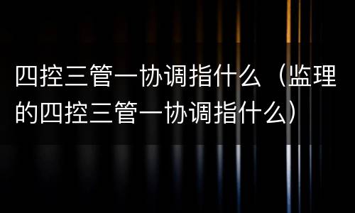 四控三管一协调指什么（监理的四控三管一协调指什么）