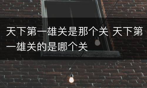 天下第一雄关是那个关 天下第一雄关的是哪个关